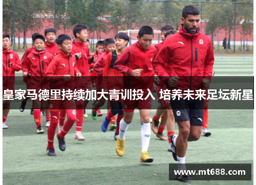 皇家马德里持续加大青训投入 培养未来足坛新星 皇家马德里持续加大青训投入 培养未来足坛新星